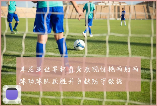 库尼亚世界杯首秀表现惊艳两射两球助球队获胜并贡献防守数据