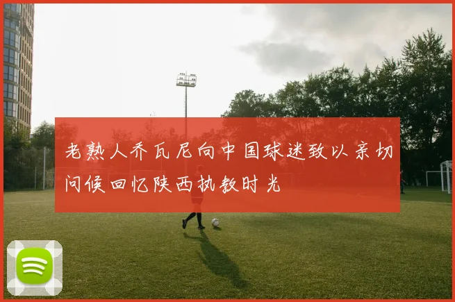 老熟人乔瓦尼向中国球迷致以亲切问候回忆陕西执教时光