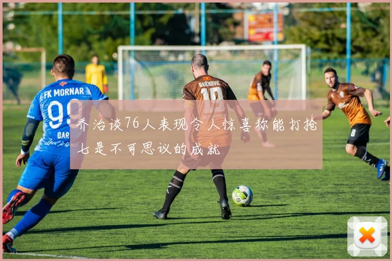 乔治谈76人表现令人惊喜称能打抢七是不可思议的成就