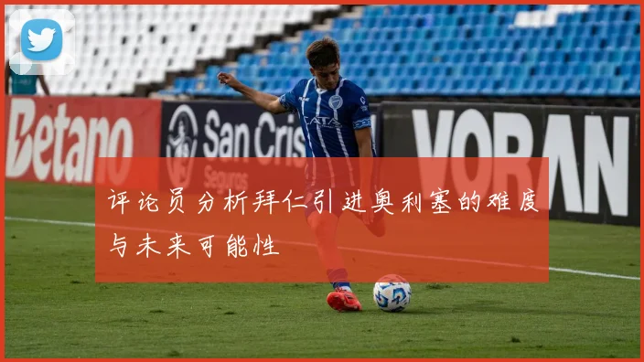 评论员分析拜仁引进奥利塞的难度与未来可能性