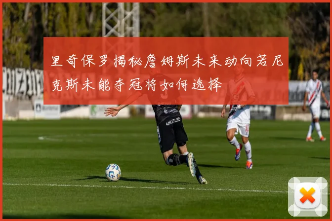 里奇保罗揭秘詹姆斯未来动向若尼克斯未能夺冠将如何选择