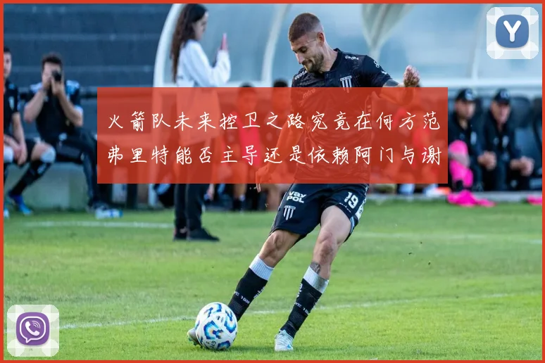 火箭队未来控卫之路究竟在何方范弗里特能否主导还是依赖阿门与谢泼德的表现