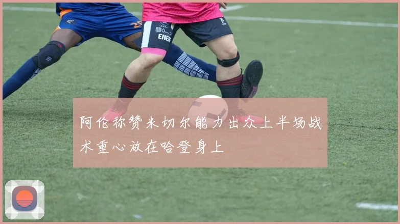 阿伦称赞米切尔能力出众上半场战术重心放在哈登身上