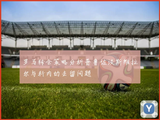 罗马转会策略分析普鲁佐谈斯维拉尔与科内的去留问题