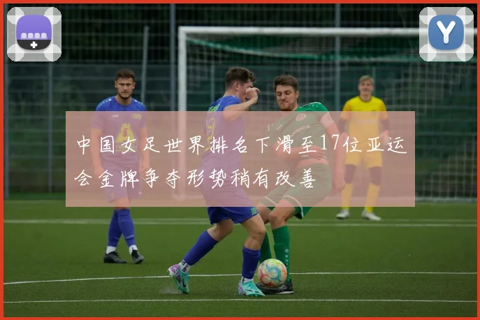 中国女足世界排名下滑至17位亚运会金牌争夺形势稍有改善