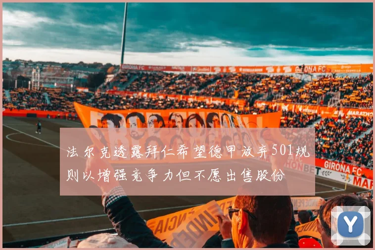 法尔克透露拜仁希望德甲放弃501规则以增强竞争力但不愿出售股份