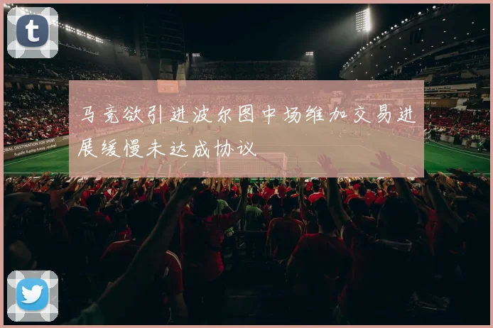 马竞欲引进波尔图中场维加交易进展缓慢未达成协议