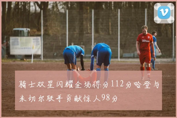 骑士双星闪耀全场得分112分哈登与米切尔联手贡献惊人98分