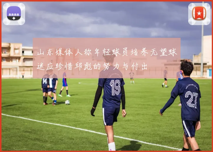 山东媒体人称年轻球员培养无望球迷应珍惜邱彪的努力与付出