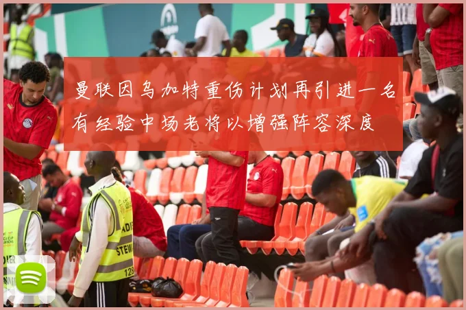 曼联因乌加特重伤计划再引进一名有经验中场老将以增强阵容深度