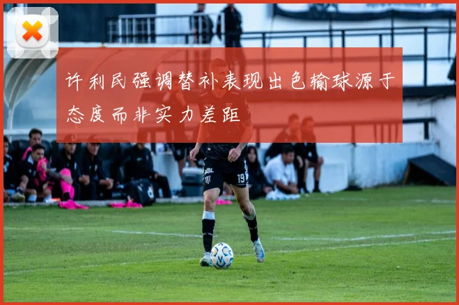 许利民强调替补表现出色输球源于态度而非实力差距