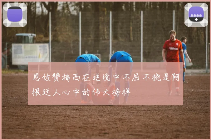 恩佐赞梅西在逆境中不屈不挠是阿根廷人心中的伟大榜样