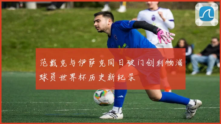 范戴克与伊萨克同日破门创利物浦球员世界杯历史新纪录